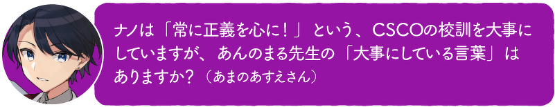 ナノは「常に正義を心に!」という、CSCOの校訓を大事に していますが、あんのまる先生の「大事にしている言葉」は ありますか?(あまのあすえさん)
