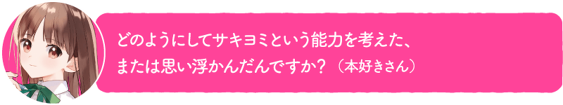 どのようにしてサキヨミという能力を考えた、または思い浮かんだんですか?(本好きさん)