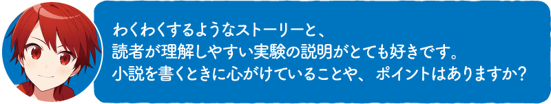 わくわくするようなストーリーと、読者が理解しやすい実験の説明がとても好きです。小説を書くときに心がけていることや、ポイントはありますか?