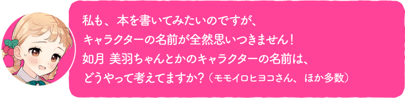 私も、本を書いてみたいのですが、キャラクターの名前が全然思いつきません!如月 美羽ちゃんとかのキャラクターの名前は、どうやって考えてますか?(モモイロヒヨコさん、ほか多数)