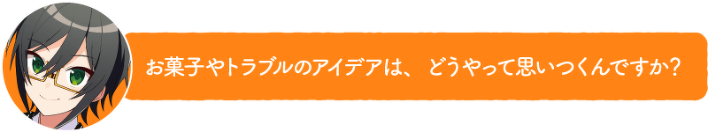 お菓子やトラブルのアイデアは、どうやって思いつくんですか?