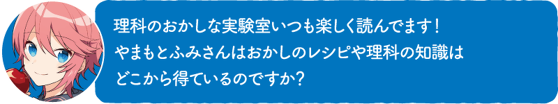 理科のおかしな実験室いつも楽しく読んでます!やまもとふみさんはおかしのレシピや理科の知識はどこから得ているのですか?