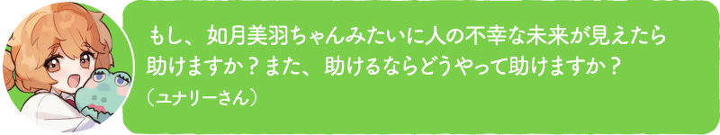もし、如月美羽ちゃんみたいに人の不幸な未来が見えたら助けますか?また、助けるならどうやって助けますか?(ユナリーさん)