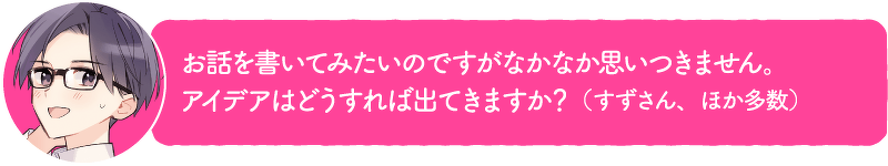 お話を書いてみたいのですがなかなか思いつきません。アイデアはどうすれば出てきますか?(すずさん、ほか多数)