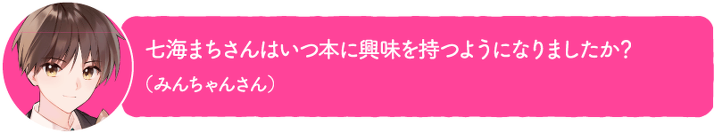 七海まちさんはいつ本に興味を持つようになりましたか?(みんちゃんさん)