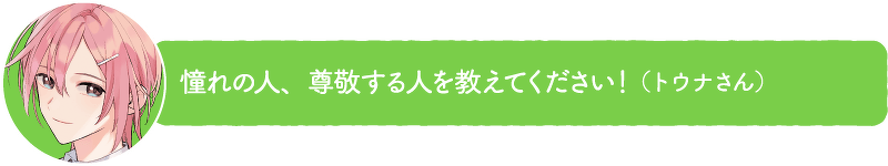 憧れの人、尊敬する人を教えてください!(トウナさん)