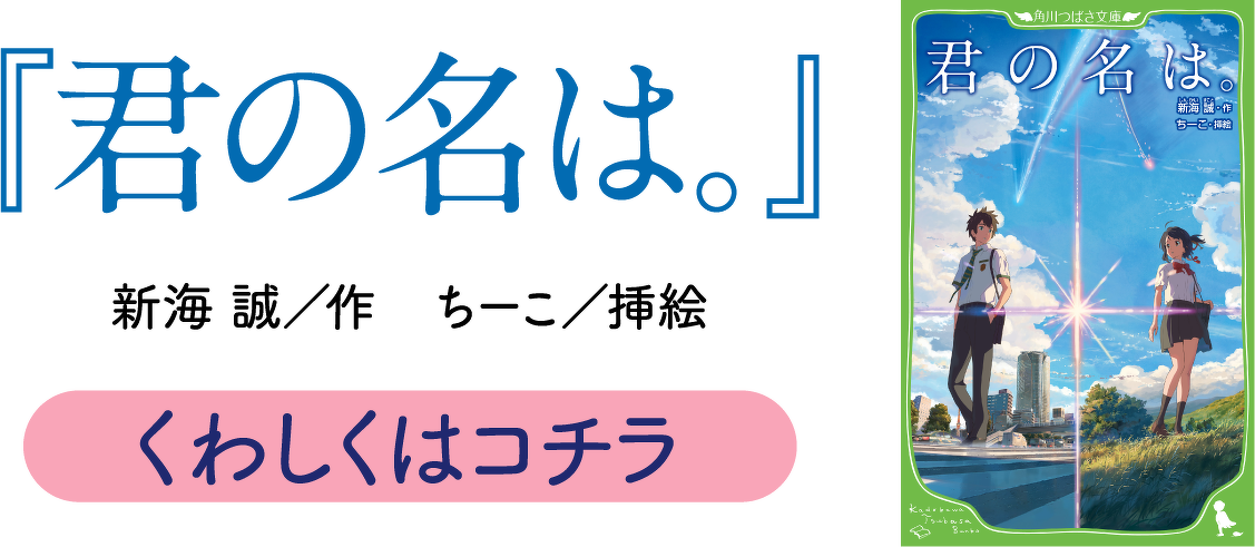 『君の名は。』　新海　誠／作 ちーこ／挿絵　くわしくはコチラ