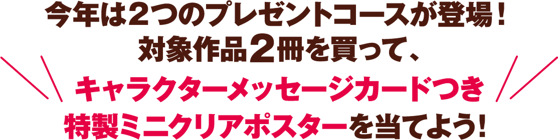 今年は2つのプレゼントコースが登場! 対象作品2冊を買って、 キャラクターメッセージカードつき 特製ミニクリアポスターを当てよう!