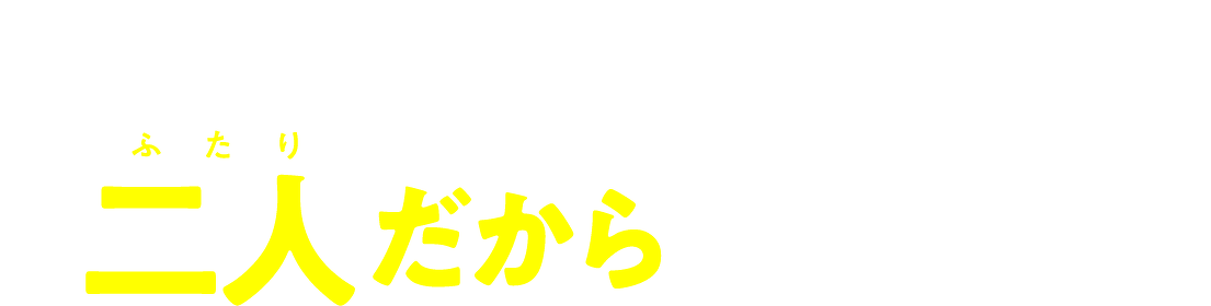 信じてみてよ、 二人だからできること!