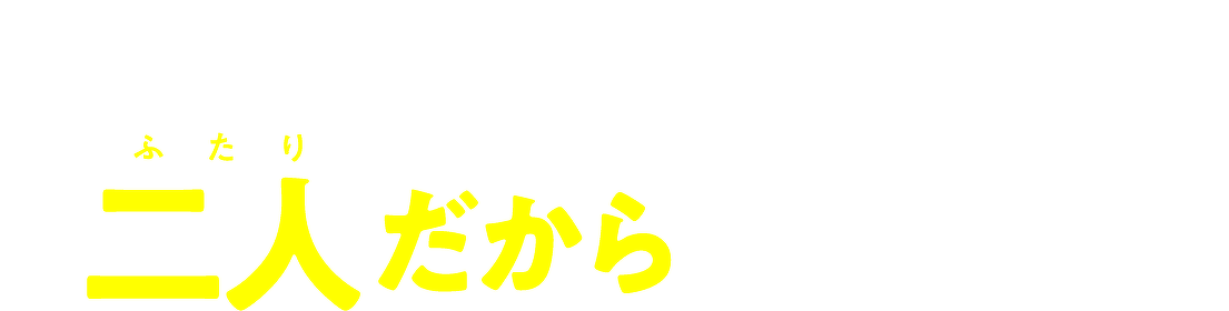 信じてみてよ、 二人だからできること!