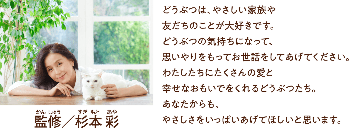監修/杉本 彩 どうぶつは、やさしい家族や 友だちのことが大好きです。どうぶつの気持ちになって、思いやりをもってお世話をしてあげてください。わたしたちにたくさんの愛と幸せなおもいでをくれるどうぶつたち。あなたからも、やさしさをいっぱいあげてほしいと思います。