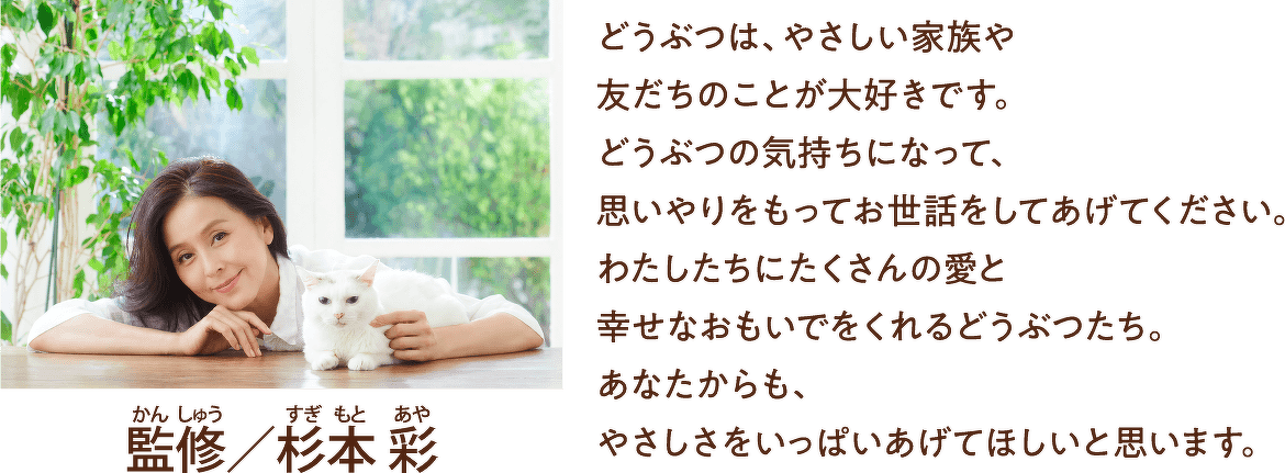 監修/杉本 彩 どうぶつは、やさしい家族や 友だちのことが大好きです。どうぶつの気持ちになって、思いやりをもってお世話をしてあげてください。わたしたちにたくさんの愛と幸せなおもいでをくれるどうぶつたち。あなたからも、やさしさをいっぱいあげてほしいと思います。