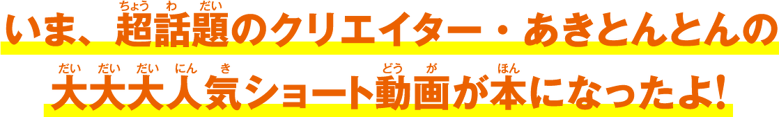 いま、超話題のクリエイター・あきとんとんの大大大人気ショート動画が本になったよ!