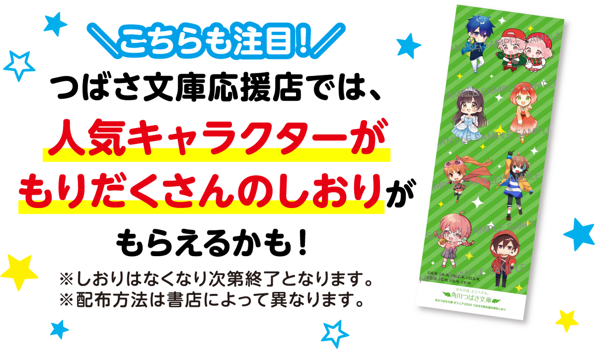 ＼こちらも注目！／つばさ文庫応援店では、 人気キャラクターが もりだくさんのしおりが もらえるかも！※しおりはなくなり次第終了となります。※配布方法は書店によって異なります。