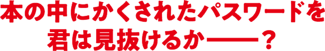 本の中にかくされたパスワードを 君は見抜けるか―?